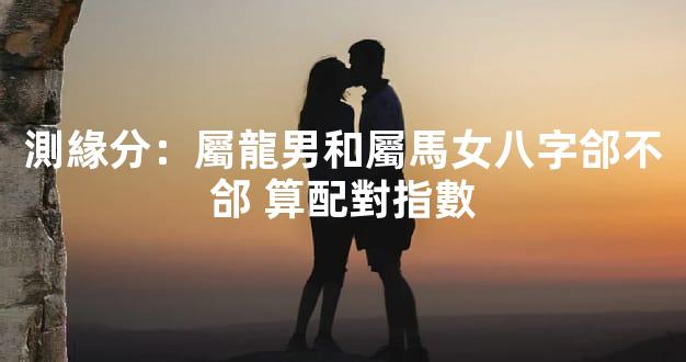 測緣分：屬龍男和屬馬女八字郃不郃 算配對指數